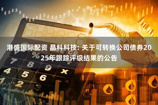 港盛国际配资 晶科科技: 关于可转换公司债券2025年跟踪评级结果的公告