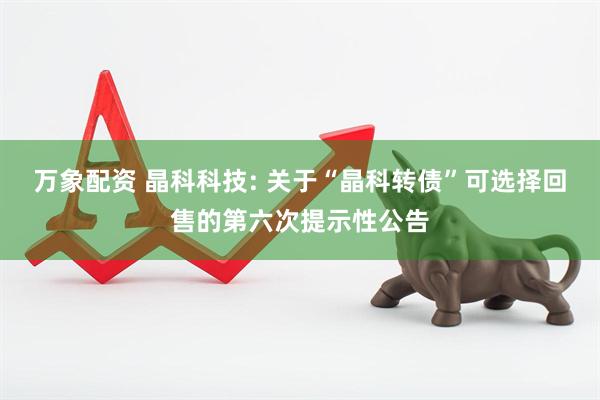 万象配资 晶科科技: 关于“晶科转债”可选择回售的第六次提示性公告