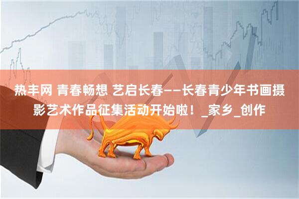 热丰网 青春畅想 艺启长春——长春青少年书画摄影艺术作品征集活动开始啦！_家乡_创作