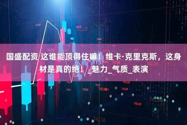 国盛配资 这谁能顶得住嘛！维卡·克里克斯，这身材是真的绝！_魅力_气质_表演