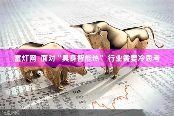 富灯网  面对“具身智能热” 行业需要冷思考