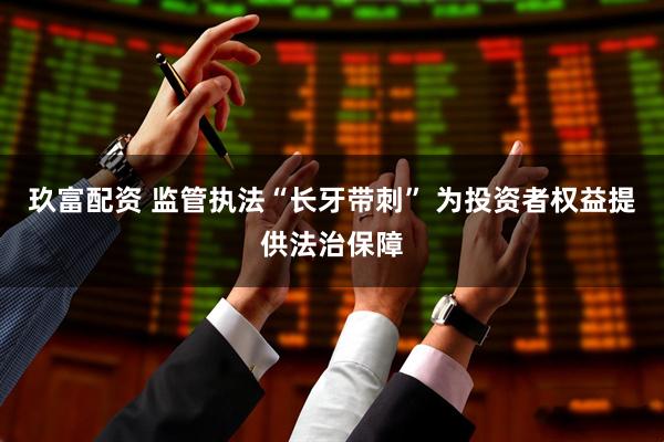 玖富配资 监管执法“长牙带刺” 为投资者权益提供法治保障