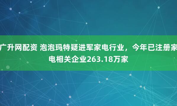 广升网配资 泡泡玛特疑进军家电行业，今年已注册家电相关企业263.18万家