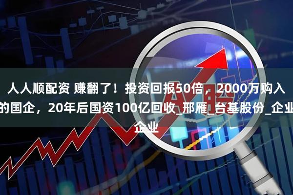 人人顺配资 赚翻了！投资回报50倍，2000万购入的国企，20年后国资100亿回收_邢雁_台基股份_企业