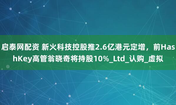 启泰网配资 新火科技控股推2.6亿港元定增，前HashKey高管翁晓奇将持股10%_Ltd_认购_虚拟