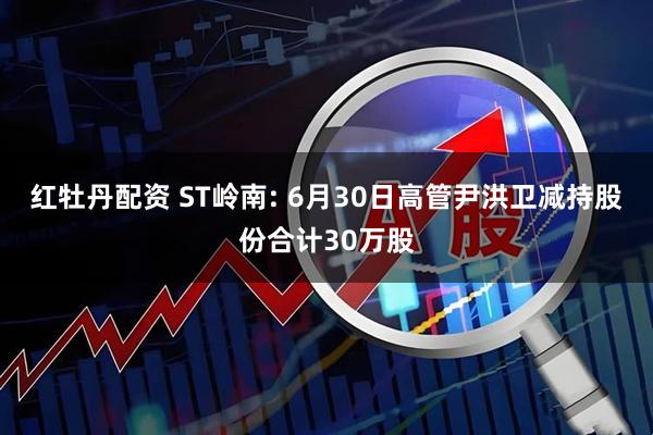 红牡丹配资 ST岭南: 6月30日高管尹洪卫减持股份合计30万股