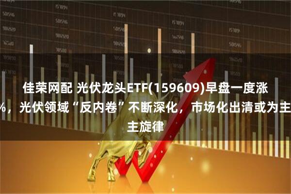 佳荣网配 光伏龙头ETF(159609)早盘一度涨超3%，光伏领域“反内卷”不断深化，市场化出清或为主旋律