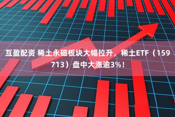 互盈配资 稀土永磁板块大幅拉升，稀土ETF（159713）盘中大涨逾3%！
