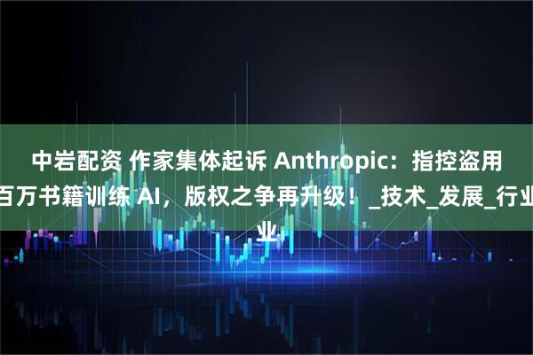 中岩配资 作家集体起诉 Anthropic：指控盗用百万书籍训练 AI，版权之争再升级！_技术_发展_行业