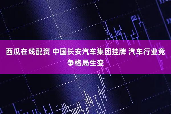 西瓜在线配资 中国长安汽车集团挂牌 汽车行业竞争格局生变