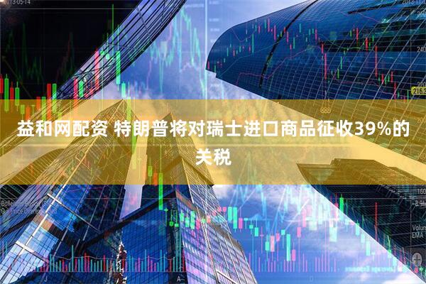 益和网配资 特朗普将对瑞士进口商品征收39%的关税