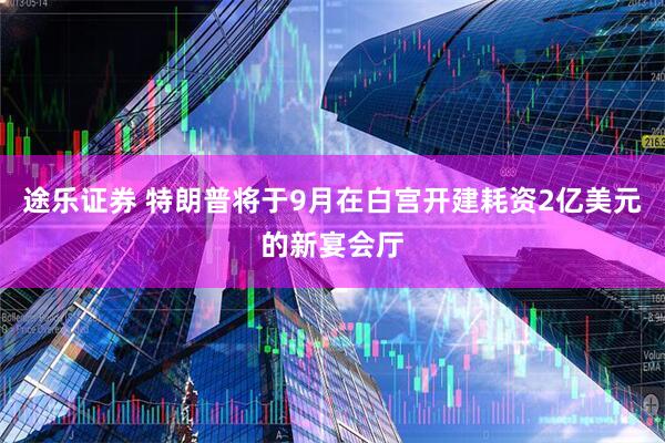 途乐证券 特朗普将于9月在白宫开建耗资2亿美元的新宴会厅
