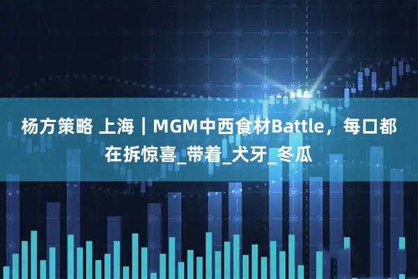 杨方策略 上海｜MGM中西食材Battle，每口都在拆惊喜_带着_犬牙_冬瓜