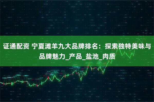 证通配资 宁夏滩羊九大品牌排名：探索独特美味与品牌魅力_产品_盐池_肉质