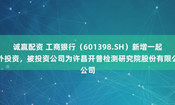 诚赢配资 工商银行（601398.SH）新增一起对外投资，被投资公司为许昌开普检测研究院股份有限公司