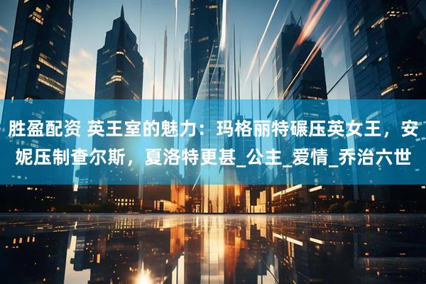 胜盈配资 英王室的魅力：玛格丽特碾压英女王，安妮压制查尔斯，夏洛特更甚_公主_爱情_乔治六世