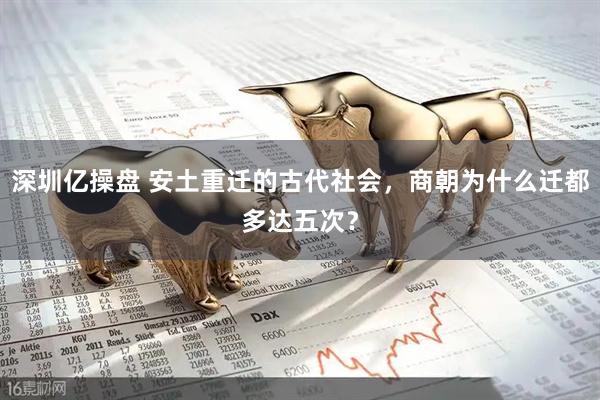 深圳亿操盘 安土重迁的古代社会，商朝为什么迁都多达五次？