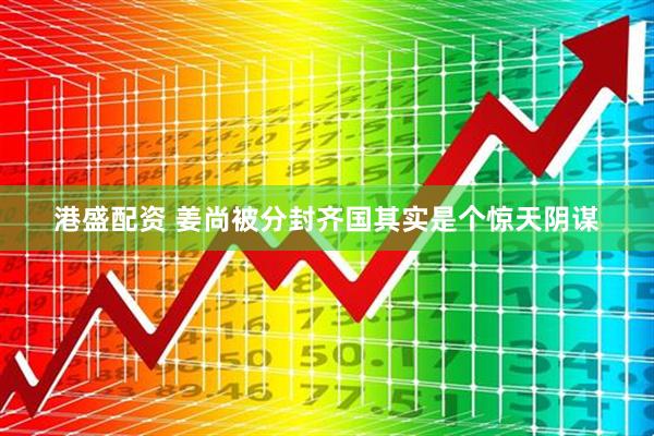 港盛配资 姜尚被分封齐国其实是个惊天阴谋