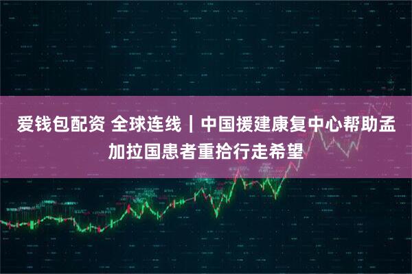 爱钱包配资 全球连线｜中国援建康复中心帮助孟加拉国患者重拾行走希望