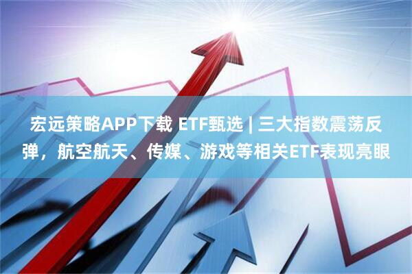 宏远策略APP下载 ETF甄选 | 三大指数震荡反弹，航空航天、传媒、游戏等相关ETF表现亮眼