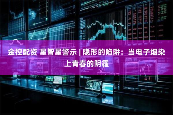 金控配资 星智星警示 | 隐形的陷阱：当电子烟染上青春的阴霾