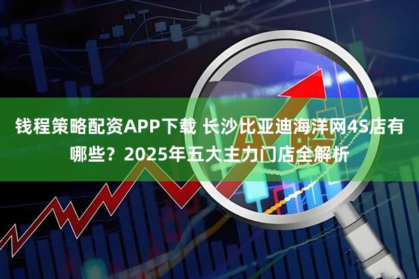 钱程策略配资APP下载 长沙比亚迪海洋网4S店有哪些？2025年五大主力门店全解析