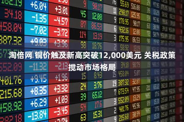 淘倍网 铜价触及新高突破12,000美元 关税政策搅动市场格局