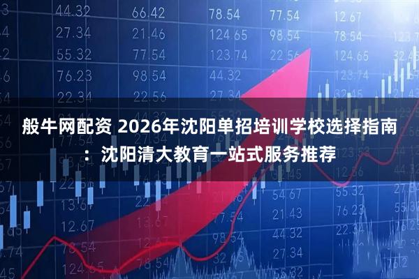般牛网配资 2026年沈阳单招培训学校选择指南：沈阳清大教育一站式服务推荐