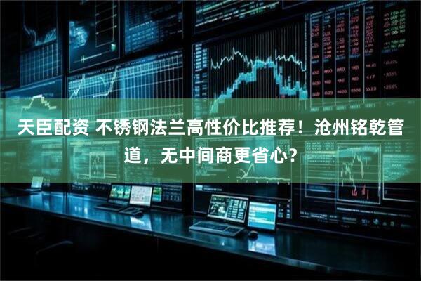 天臣配资 不锈钢法兰高性价比推荐！沧州铭乾管道，无中间商更省心？