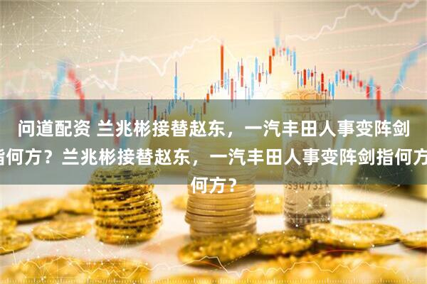问道配资 兰兆彬接替赵东，一汽丰田人事变阵剑指何方？兰兆彬接替赵东，一汽丰田人事变阵剑指何方？