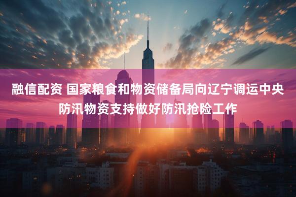 融信配资 国家粮食和物资储备局向辽宁调运中央防汛物资支持做好防汛抢险工作